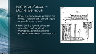 Primeiros Passos – 
Daniel Bernoulli 
• Criou o conceito de pressão do 
fluido. Trata-se da “carga”, que 
se perde e recupera. 
• Pressão é a forma como se 
percebe a atuação das 
mônadas, quando restritas 
excessivamente em seu espaço. 
 