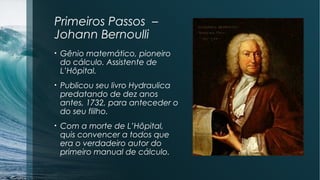 Primeiros Passos – 
Johann Bernoulli 
• Gênio matemático, pioneiro 
do cálculo. Assistente de 
L’Hôpital. 
• Publicou seu livro Hydraulica 
predatando de dez anos 
antes, 1732, para anteceder o 
do seu flilho. 
• Com a morte de L’Hôpital, 
quis convencer a todos que 
era o verdadeiro autor do 
primeiro manual de cálculo. 
 