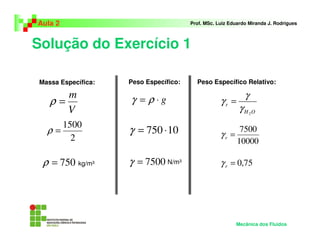 Solução do Exercício 1
Aula 2 Prof. MSc. Luiz Eduardo Miranda J. Rodrigues
V
m
=ρ
2
1500
=ρ
750=ρ
Massa Específica:
kg/m³
Peso Específico:
g⋅= ργ
10750 ⋅=γ
7500=γ N/m³
Peso Específico Relativo:
OH
r
2
γ
γ
γ =
10000
7500
=rγ
75,0=rγ
Mecânica dos Fluidos
 