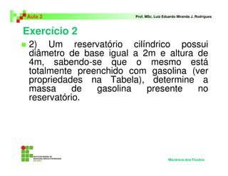 Exercício 2
Aula 2 Prof. MSc. Luiz Eduardo Miranda J. Rodrigues
2) Um reservatório cilíndrico possui
diâmetro de base igual a 2m e altura de
4m, sabendo-se que o mesmo está
totalmente preenchido com gasolina (ver
propriedades na Tabela), determine a
massa de gasolina presente no
reservatório.
Mecânica dos Fluidos
 