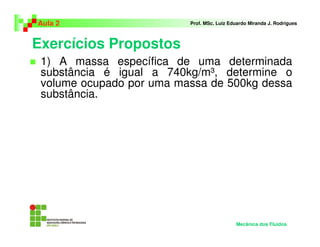 Exercícios Propostos
Aula 2 Prof. MSc. Luiz Eduardo Miranda J. Rodrigues
1) A massa específica de uma determinada
substância é igual a 740kg/m³, determine o
volume ocupado por uma massa de 500kg dessa
substância.
Mecânica dos Fluidos
 