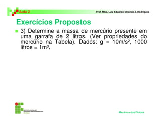 Exercícios Propostos
Aula 2 Prof. MSc. Luiz Eduardo Miranda J. Rodrigues
3) Determine a massa de mercúrio presente em
uma garrafa de 2 litros. (Ver propriedades do
mercúrio na Tabela). Dados: g = 10m/s², 1000
litros = 1m³.
Mecânica dos Fluidos
 
