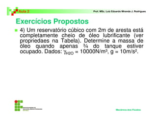 Exercícios Propostos
Aula 2 Prof. MSc. Luiz Eduardo Miranda J. Rodrigues
4) Um reservatório cúbico com 2m de aresta está
completamente cheio de óleo lubrificante (ver
propriedaes na Tabela). Determine a massa de
óleo quando apenas ¾ do tanque estiver
ocupado. Dados: γH2O = 10000N/m³, g = 10m/s².
Mecânica dos Fluidos
 