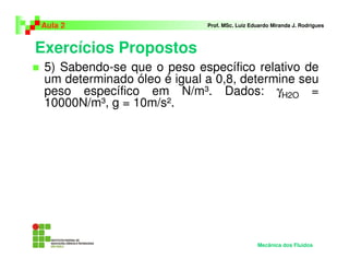 Exercícios Propostos
Aula 2 Prof. MSc. Luiz Eduardo Miranda J. Rodrigues
5) Sabendo-se que o peso específico relativo de
um determinado óleo é igual a 0,8, determine seu
peso específico em N/m³. Dados: γH2O =
10000N/m³, g = 10m/s².
Mecânica dos Fluidos
 