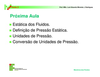 Próxima Aula
Estática dos Fluidos.
Definição de Pressão Estática.
Unidades de Pressão.
Conversão de Unidades de Pressão.
Aula 2 Prof. MSc. Luiz Eduardo Miranda J. Rodrigues
Mecânica dos Fluidos
 