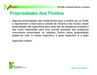 Propriedades dos Fluidos
Aula 2 Prof. MSc. Luiz Eduardo Miranda J. Rodrigues
Algumas propriedades são fundamentais para a análise de um fluido
e representam a base para o estudo da mecânica dos fluidos, essas
propriedades são específicas para cada tipo de substância avaliada e
são muito importantes para uma correta avaliação dos problemas
comumente encontrados na indústria. Dentre essas propriedades
podem-se citar: a massa específica, o peso específico e o peso
específico relativo.
Mecânica dos Fluidos
 