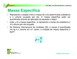Massa Específica
Aula 2 Prof. MSc. Luiz Eduardo Miranda J. Rodrigues
Representa a relação entre a massa de uma determinada substância
e o volume ocupado por ela. A massa específica pode ser
quantificada através da aplicação da equação a seguir.
onde, ρ é a massa específica, m representa a massa da substância e
V o volume por ela ocupado.
No Sistema Internacional de Unidades (SI), a massa é quantificada
em kg e o volume em m³, assim, a unidade de massa específica é
kg/m³.
V
m
=ρ
Mecânica dos Fluidos
 