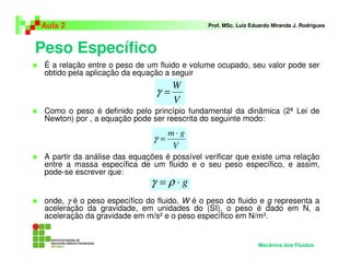 Peso Específico
Aula 2 Prof. MSc. Luiz Eduardo Miranda J. Rodrigues
É a relação entre o peso de um fluido e volume ocupado, seu valor pode ser
obtido pela aplicação da equação a seguir
Como o peso é definido pelo princípio fundamental da dinâmica (2ª Lei de
Newton) por , a equação pode ser reescrita do seguinte modo:
A partir da análise das equações é possível verificar que existe uma relação
entre a massa específica de um fluido e o seu peso específico, e assim,
pode-se escrever que:
onde, γ é o peso específico do fluido, W é o peso do fluido e g representa a
aceleração da gravidade, em unidades do (SI), o peso é dado em N, a
aceleração da gravidade em m/s² e o peso específico em N/m³.
V
W
=γ
V
gm ⋅
=γ
g⋅= ργ
Mecânica dos Fluidos
 