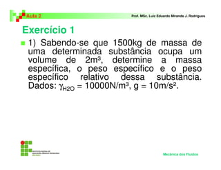 Exercício 1
Aula 2 Prof. MSc. Luiz Eduardo Miranda J. Rodrigues
1) Sabendo-se que 1500kg de massa de
uma determinada substância ocupa um
volume de 2m³, determine a massa
específica, o peso específico e o peso
específico relativo dessa substância.
Dados: γH2O = 10000N/m³, g = 10m/s².
Mecânica dos Fluidos
 