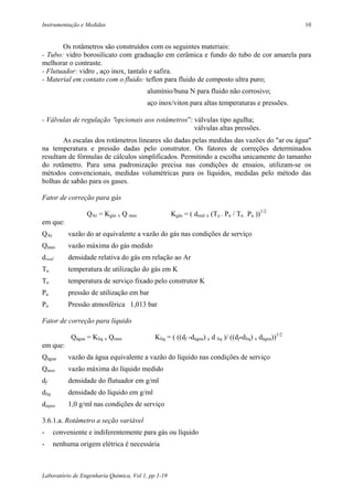 Instrumentação e Medidas                                                                               10


       Os rotâmetros são construídos com os seguintes materiais:
- Tubo: vidro borosilicato com graduação em cerâmica e fundo do tubo de cor amarela para
melhorar o contraste.
- Flutuador: vidro , aço inox, tantalo e safira.
- Material em contato com o fluido: teflon para fluido de composto ultra puro;
                                         alumínio/buna N para fluido não corrosivo;
                                         aço inox/viton para altas temperaturas e pressões.

- Válvulas de regulação ″opcionais aos rotâmetros”: válvulas tipo agulha;
                                                    válvulas altas pressões.
       As escalas dos rotâmetros lineares são dadas pelas medidas das vazões do ″ar ou água″
na temperatura e pressão dadas pelo construtor. Os fatores de correções determinados
resultam de fórmulas de cálculos simplificados. Permitindo a escolha unicamente do tamanho
do rotâmetro. Para uma padronização precisa nas condições de ensaios, utilizam-se os
métodos convencionais, medidas volumétricas para os líquidos, medidas pelo método das
bolhas de sabão para os gases.

Fator de correção para gás

                  QAr = Kgás x Q max                Kgás = ( dreal x (Tu . Pn / Tn . Pu ))1/2
em que:
QAr         vazão do ar equivalente a vazão do gás nas condições de serviço
Qmax        vazão máxima do gás medido
dreal       densidade relativa do gás em relação ao Ar
Tu          temperatura de utilização do gás em K
Tn          temperatura de serviço fixado pelo construtor K
Pu          pressão de utilização em bar
Pn          Pressão atmosférica 1,013 bar

Fator de correção para líquido

             Qágua = Kliq x Qmax            Kliq = ( ((df -dágua) x d liq )/ ((df-dliq) x dágua))1/2
em que:
Qágua       vazão da água equivalente a vazão do líquido nas condições de serviço
Qmax        vazão máxima do líquido medido
df          densidade do flutuador em g/ml
dliq        densidade do líquido em g/ml
dágua       1,0 g/ml nas condições de serviço

3.6.1.a. Rotâmetro a seção variável
-      conveniente e indiferentemente para gás ou líquido
-      nenhuma origem elétrica é necessária



Laboratório de Engenharia Química, Vol 1, pp 1-19
 