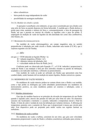 Instrumentação e Medidas                                                                    11


-   tubos volumétricos
-   baixa perda de carga independente da vazão
-   possibilidade de montagem multitubos

3.6.1.b. Medidor de cilindro e pistão
        A operação é semelhante a do rotâmetro, só que este é constituído por um cilindro com
uma série de furos na parede dispostos de forma helicoidal. À medida que o fluido desloca o
pistão para cima, aumenta o número de furos e, consequentemente, a área de passagem do
fluido, até que a pressão no interior do cilindro se equilibre com o peso do pistão. É
empregado na medição de vazão de líquidos de alta densidade tais como óleo combustível,
óleo baiano, etc.

3.7. MEDIDORES ELETROMAGNÉTICOS
       No medidor de vazão eletromagnético, um campo magnético atua no sentido
perpendicular à tubulação por onde circula o fluido, induzindo uma tensão (F.E.M.), que é
expressa segundo a lei de Faraday.

        e = BDv                                                                              ()
em que: e = FEM induzida no líquido [Weber / s].
       B = indução magnética, [Weber / m2].
       D = diâmetro interno da tubulação, [m].
       v = velocidade média do fluxo de fluido, [m/s].
       Conforme pode ser observado pela Equação 17 , a F.E.M. induzida é proporcional à
vazão do fluido e sua medição é feita por dois eletrodos situados na parede da tubulação,
acoplados a um indicador eletrônico, voltímetro ou potenciômetro.
       Este medidor de vazão só pode ser utilizado em fluidos que apresentem uma boa
condutividade, sendo bastante útil na medição de metais líquidos, fluidos corrosivos e pastas.

3.8. MEDIDORES DE VAZÃO MÁSSICA
        Os medidores de vazão mássica podem ter contato direto com o fluido a ser medido,
como o tipo pistão ou diafragma que serão abordados posteriormente nos medidores de
deslocamento positivo, ou estes medidores podem ser externos à tubulação, como o
eletrotérmico.

3.8.1. Medidor eletrotérmico
        Este tipo de medidor baseia-se no princípio da elevação da temperatura de um fluido
quando é injetado calor, através das paredes de tubo por uma fonte de calor. Os elementos
sensores são localizados a montante e a jusante, indicando a temperatura inicial e final do
fluido. A fonte de calor é isolada do resto da tubulação por isolantes térmicos. A diferença de
temperatura aumenta com o aumento do fluxo que é proporcional à massa que circula pelo
tubo. Este dispositivo pode ser projetado para medir vazões nos regimes laminar ou
turbulento.

3.8.2. Medidores de vazão a turbina
       Os medidores de vazão a turbina, consistem de um rotor, que gira com velocidade
diretamente proporcional à vazão do fluido e cilindros concêntricos utilizados para orientar o


Laboratório de Engenharia Química, Vol 1, pp 1-19
 