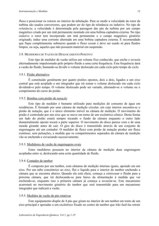 Instrumentação e Medidas                                                                   12


fluxo e posicionar os rotores no interior da tubulação. Para se medir a velocidade do rotor da
turbina são usados conversores, que podem ser do tipo de relutância ou indutivo. No tipo de
relutância, a velocidade é determinada pela passagem das pás da turbina por um campo
magnético criado por um imã permanente montado em uma bobina captadora externa. No tipo
indutivo o rotor tem incorporado um imã permanente e o campo magnético giratório
originado, induz uma corrente alternada em uma bobina captadora externa. É recomendado
que fique completamente submerso quando o fluxo cessar e deve ser usado só para fluidos
limpos, ou seja, aqueles que não possuem material em suspensão.

3.9. MEDIDORES DE VAZÃO DE DESLOCAMENTO POSITIVO
       Este tipo de medidor de vazão utiliza um volume fixo conhecido, que enche e esvazia
alternadamente impulsionado pelo próprio fluido a uma certa frequência. Esta frequência dará
a vazão do fluido, bastando-se dividir o volume deslocado em cada ciclo pelo tempo do ciclo.

3.9.1. Pistão alternativo
        É constituído geralmente por quatro pistões opostos, dois a dois, ligados a um eixo
central que está acoplado a um integrador que irá somar o volume deslocado em cada ciclo
dividindo-o pelo tempo. O volume deslocado pode ser variado, alterando-se o volume ou o
comprimento do curso do pistão.

3.9.2. Bombas com pistão de nutação
        Este tipo de medidor é bastante utilizado para medições do consumo de água em
residências. É formado por uma câmara de medição circular, em cujo interior encontra-se o
pistão de nutação, que é o único elemento móvel na câmara de medição. O movimento do
pistão é controlado por um eixo que se move em torno de um excêntrico cônico. Desta forma
um lado do pistão estará sempre tocando o fundo da câmara enquanto o outro lado
diametralmente oposto tocará a parte superior. O movimento do disco parece com o de uma
moeda girando antes de cair. O giro do disco é transmitido através de um conjunto de
engrenagens até um contador. O medidor de fluxo com pistão de nutação produz um fluxo
contínuo, sem pulsações, a medida que os compartimentos separados da câmara de medição
vão se enchendo e esvaziando sucessivamente.

3.9.3. Medidores de vazão de engrenagens ovais
       Estes medidores possuem no interior da câmara de medição duas engrenagens
acopladas entre si, deslocando uma certa quantidade de fluido.

3.9.4. Contador de tambor
        É composto por um tambor, com câmaras de medição internas iguais, apoiado em um
eixo. Por um tubo concêntrico ao eixo, flui o líquido para o interior do tambor enchendo a
câmara que se encontra abaixo. Quando ela está cheia, começa a extravasar o fluido para a
próxima câmara, que irá deslocando-se para baixo da alimentação à medida que vai
enchendo-se, enquanto isso a primeira câmara já começa a esvaziar-se. Este mecanismo
acarretará no movimento giratório do tambor que será transmitido para um mecanismo
integrador que indicará a vazão.

3.9.5. Medidor de vazão de pás rotativas
       Este equipamento dispõe de 4 pás que giram no interior de um tambor em torno de um
eixo principal e apoiadas a um excêntrico fixado no centro do tambor que irão fazê-las retrair


Laboratório de Engenharia Química, Vol 1, pp 1-19
 
