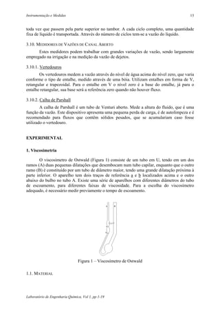 Instrumentação e Medidas                                                                 13


toda vez que passem pela parte superior no tambor. A cada ciclo completo, uma quantidade
fixa de líquido é transportada. Através do número de ciclos tem-se a vazão do líquido.

3.10. MEDIDORES DE VAZÕES DE CANAL ABERTO
      Estes medidores podem trabalhar com grandes variações de vazão, sendo largamente
empregado na irrigação e na medição da vazão de dejetos.

3.10.1. Vertedouros
       Os vertedouros medem a vazão através do nível de água acima do nível zero, que varia
conforme o tipo de entalhe, medido através de uma bóia. Utilizam entalhes em forma de V,
retangular e trapezoidal. Para o entalhe em V o nível zero é a base do entalhe, já para o
entalhe retangular, sua base será a referência zero quando não houver fluxo.

3.10.2. Calha de Parshall
        A calha de Parshall é um tubo de Venturi aberto. Mede a altura do fluido, que é uma
função da vazão. Este dispositivo apresenta uma pequena perda de carga, é de autolimpeza e é
recomendado para fluxos que contêm sólidos pesados, que se acumulariam caso fosse
utilizado o vertedouro.


EXPERIMENTAL

1. Viscosimetria

        O viscosímetro de Ostwald (Figura 1) consiste de um tubo em U, tendo em um dos
ramos (A) duas pequenas dilatações que desembocam num tubo capilar, enquanto que o outro
ramo (B) é constituído por um tubo de diâmetro maior, tendo uma grande dilatação próxima à
parte inferior. O aparelho tem dois traços de referência a e b localizados acima e o outro
abaixo do bulbo no tubo A. Existe uma série de aparelhos com diferentes diâmetros do tubo
de escoamento, para diferentes faixas de viscosidade. Para a escolha do viscosímetro
adequado, é necessário medir previamente o tempo de escoamento.




                                Figura 1 – Viscosímetro de Ostwald

1.1. MATERIAL




Laboratório de Engenharia Química, Vol 1, pp 1-19
 