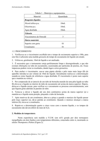 Instrumentação e Medidas                                                                 14


                                Tabela 1 – Materiais e equipamentos
                              Material                     Quantidade
                 Reagentes líquidos
                 Álcool etílico p.a.                          10mL
                 Glicerina p.a.                               10mL
                 Água destilada                               10mL
                 Vidraria
                 Viscosímetros de Ostwald                       3
                 Outros materiais
                 Suporte com garra                             01
                 Cronômetro                                    01

1.2. PROCEDIMENTO
1. Verifica-se se o viscosímetro escolhido tem o tempo de escoamento superior a 100s, para
este fim é suficiente uma medida grosseira de tempo de escoamento do líquido em estudo.
2. Utiliza-se, geralmente, 10ml do líquido a ser analisado.
3. É necessário que o instrumento esteja perfeitamente limpo e desengordurado, e que não
existam obstruções no tubo de escoamento, ocasionadas por partículas de poeiras, etc. Essas
impurezas podem viciar os resultados, dando lugar a erros grosseiros.
4. Para encher o viscosímetro, usa-se uma pipeta aferida e pelo ramo mais largo (B) do
aparelho introduz-se um volume de 10ml do líquido. Inicialmente realiza-se a determinação
usando-se como líquido de referência a água destilada. O viscosímetro é posto num suporte
que o mantém na vertical.
5. Por compressão de ar (através de um tubo de borracha munido de uma pêra ligado ao tubo
B) eleva-se o líquido no interior do tubo de escoamento até acima da marca superior. Depois,
deixa-se o líquido escoar, para verificar se o escoamento se processa convenientemente, sem
que fiquem gotas aderidas às paredes do tubo.
6. Torna-se a elevar o líquido até uns dois centímetros acima da marca superior (a) e
mantém-se o líquido nesta posição, pinçando o tubo de borracha.
7. Após munir-se de um cronômetro, abre-se a pinça e quando o menisco do líquido passar
pelo traço superior (a), dá-se partida ao cronômetro. Quando o menisco alcançar a marca
inferior (b), trava-se o cronômetro.
8. Repete-se a determinação quatro a cinco vezes com o mesmo líquido, e os tempos de
escoamento não devem diferir de mais de 0,2s.

2. Medidas de temperatura

        Nesta experiência será medida a F.E.M. (em mV) gerada por dois termopares
mergulhados em dois banhos com temperaturas diferentes, conectados entre si, mostrando os
efeitos Thompsom e Peltier (Figura 2).




Laboratório de Engenharia Química, Vol 1, pp 1-19
 