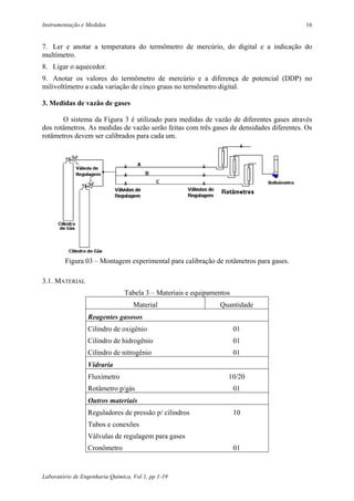 Instrumentação e Medidas                                                                 16


7. Ler e anotar a temperatura do termômetro de mercúrio, do digital e a indicação do
multímetro.
8. Ligar o aquecedor.
9. Anotar os valores do termômetro de mercúrio e a diferença de potencial (DDP) no
milivoltímetro a cada variação de cinco graus no termômetro digital.

3. Medidas de vazão de gases

       O sistema da Figura 3 é utilizado para medidas de vazão de diferentes gases através
dos rotâmetros. As medidas de vazão serão feitas com três gases de densidades diferentes. Os
rotâmetros devem ser calibrados para cada um.




        Figura 03 – Montagem experimental para calibração de rotâmetros para gases.

3.1. MATERIAL
                                Tabela 3 – Materiais e equipamentos
                                   Material                    Quantidade
                 Reagentes gasosos
                 Cilindro de oxigênio                                 01
                 Cilindro de hidrogênio                               01
                 Cilindro de nitrogênio                               01
                 Vidraria
                 Fluxímetro                                       10/20
                 Rotâmetro p/gás                                      01
                 Outros materiais
                 Reguladores de pressão p/ cilindros                  10
                 Tubos e conexões
                 Válvulas de regulagem para gases
                 Cronômetro                                           01


Laboratório de Engenharia Química, Vol 1, pp 1-19
 