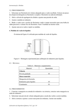 Instrumentação e Medidas                                                                 17


3.2. PROCEDIMENTO
1. Selecionar um fluxímetro de volume adequado para a vazão escolhida. Colocar um pouco
da solução de detergente no fluxímetro e acoplar o fluxímetro na saída da tubulação.
2. Abrir a válvula de regulagem do cilindro e ajustar uma pressão de saída.
3. Anotar a medida no rotâmetro.
4. Medir a vazão com o auxílio do fluxímetro: mede o tempo necessário para uma bolha de
sabão percorrer o volume fixo do fluxímetro. Fazer 5 medidas na mesma vazão.
5. Ajustar uma nova vazão e repetir as medidas.

4. Medidas de vazão de líquidos

        O sistema da Figura 4 é utilizado para medidas de vazão de líquidos.




        Figura 4 – Montagem experimental para calibração de rotâmetros para líquidos.

4.1 – MATERIAL
                                Tabela 4 – Materiais e equipamentos
                              Material                     Quantidade
                 Vidraria
                 Proveta graduada                              03
                 Outros materiais
                 Mangueiras de borracha
                 Rotâmetros para líquidos                      03
                 Cronômetro                                    01

4.2. PROCEDIMENTO
1. Conectar a mangueira na entrada do rotâmetro e na torneira, conectar outra mangueira na
saída do rotâmetro.
2. Selecionar uma proveta de volume adequado para a escala das vazões a serem medidas.
3. Abrir a torneira e ajustar o cursor num ponto do rotâmetro. Anotar esta medida.



Laboratório de Engenharia Química, Vol 1, pp 1-19
 