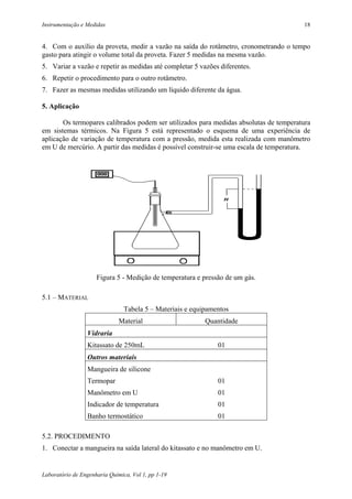 Instrumentação e Medidas                                                                18


4. Com o auxílio da proveta, medir a vazão na saída do rotâmetro, cronometrando o tempo
gasto para atingir o volume total da proveta. Fazer 5 medidas na mesma vazão.
5. Variar a vazão e repetir as medidas até completar 5 vazões diferentes.
6. Repetir o procedimento para o outro rotâmetro.
7. Fazer as mesmas medidas utilizando um líquido diferente da água.

5. Aplicação

       Os termopares calibrados podem ser utilizados para medidas absolutas de temperatura
em sistemas térmicos. Na Figura 5 está representado o esquema de uma experiência de
aplicação de variação de temperatura com a pressão, medida esta realizada com manômetro
em U de mercúrio. A partir das medidas é possível construir-se uma escala de temperatura.




                     Figura 5 - Medição de temperatura e pressão de um gás.

5.1 – MATERIAL
                                Tabela 5 – Materiais e equipamentos
                              Material                     Quantidade
                 Vidraria
                 Kitassato de 250mL                            01
                 Outros materiais
                 Mangueira de silicone
                 Termopar                                      01
                 Manômetro em U                                01
                 Indicador de temperatura                      01
                 Banho termostático                            01

5.2. PROCEDIMENTO
1. Conectar a mangueira na saída lateral do kitassato e no manômetro em U.


Laboratório de Engenharia Química, Vol 1, pp 1-19
 