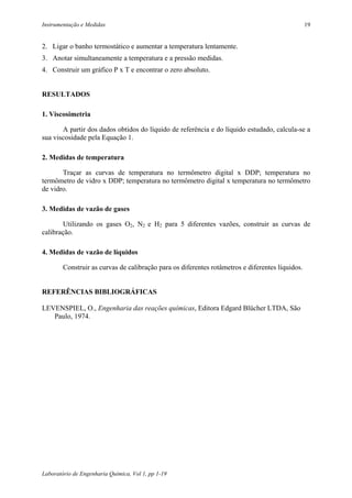Instrumentação e Medidas                                                                         19


2. Ligar o banho termostático e aumentar a temperatura lentamente.
3. Anotar simultaneamente a temperatura e a pressão medidas.
4. Construir um gráfico P x T e encontrar o zero absoluto.


RESULTADOS

1. Viscosimetria

       A partir dos dados obtidos do líquido de referência e do líquido estudado, calcula-se a
sua viscosidade pela Equação 1.

2. Medidas de temperatura

       Traçar as curvas de temperatura no termômetro digital x DDP; temperatura no
termômetro de vidro x DDP; temperatura no termômetro digital x temperatura no termômetro
de vidro.

3. Medidas de vazão de gases

        Utilizando os gases O2, N2 e H2 para 5 diferentes vazões, construir as curvas de
calibração.

4. Medidas de vazão de líquidos

        Construir as curvas de calibração para os diferentes rotâmetros e diferentes líquidos.


REFERÊNCIAS BIBLIOGRÁFICAS

LEVENSPIEL, O., Engenharia das reações químicas, Editora Edgard Blücher LTDA, São
   Paulo, 1974.




Laboratório de Engenharia Química, Vol 1, pp 1-19
 