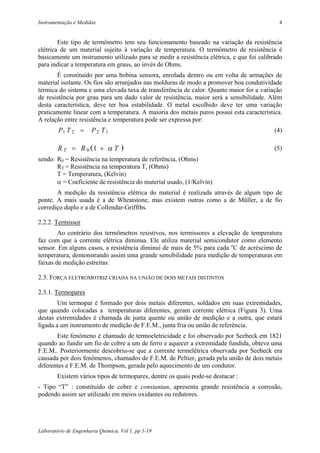 Instrumentação e Medidas                                                                    4


        Este tipo de termômetro tem seu funcionamento baseado na variação da resistência
elétrica de um material sujeito à variação de temperatura. O termômetro de resistência é
basicamente um instrumento utilizado para se medir a resistência elétrica, e que foi calibrado
para indicar a temperatura em graus, ao invés de Ohms.
        É constituído por uma bobina sensora, enrolada dentro ou em volta de armações de
material isolante. Os fios são arranjados nas molduras de modo a promover boa condutividade
térmica do sistema e uma elevada taxa de transferência de calor. Quanto maior for a variação
de resistência por grau para um dado valor de resistência, maior será a sensibilidade. Além
desta característica, deve ter boa estabilidade. O metal escolhido deve ter uma variação
praticamente linear com a temperatura. A maioria dos metais puros possui esta característica.
A relação entre resistência e temperatura pode ser expressa por:
        P1 T 2 =       P 2 T1                                                              (4)

        R T = R 0 (1 + α T )                                                               (5)
sendo: R0 = Resistência na temperatura de referência, (Ohms)
       RT = Resistência na temperatura T, (Ohms)
       T = Temperatura, (Kelvin)
       α = Coeficiente de resistência do material usado, (1/Kelvin)
       A medição da resistência elétrica do material é realizada através de algum tipo de
ponte. A mais usada é a de Wheatstone, mas existem outras como a de Müller, a de fio
corrediço duplo e a de Collendar-Griffths.

2.2.2. Termissor
        Ao contrário dos termômetros resistivos, nos termissores a elevação de temperatura
faz com que a corrente elétrica diminua. Ele utiliza material semicondutor como elemento
sensor. Em alguns casos, a resistência diminui de mais de 5% para cada oC de acréscimo de
temperatura, demonstrando assim uma grande sensibilidade para medição de temperaturas em
faixas de medição estreitas.

2.3. FORÇA ELETROMOTRIZ CRIADA NA UNIÃO DE DOIS METAIS DISTINTOS

2.3.1. Termopares
        Um termopar é formado por dois metais diferentes, soldados em suas extremidades,
que quando colocadas a temperaturas diferentes, geram corrente elétrica (Figura 3). Uma
destas extremidades é chamada de junta quente ou união de medição e a outra, que estará
ligada a um instrumento de medição de F.E.M., junta fria ou união de referência.
       Este fenômeno é chamado de termoeletricidade e foi observado por Seebeck em 1821
quando ao fundir um fio de cobre a um de ferro e aquecer a extremidade fundida, obteve uma
F.E.M.. Posteriormente descobriu-se que a corrente termelétrica observada por Seebeck era
causada por dois fenômenos, chamados de F.E.M. de Peltier, gerada pela união de dois metais
diferentes e F.E.M. de Thompson, gerada pelo aquecimento de um condutor.
        Existem vários tipos de termopares, dentre os quais pode-se destacar :
- Tipo “T” : constituído de cobre e constantan, apresenta grande resistência a corrosão,
podendo assim ser utilizado em meios oxidantes ou redutores.




Laboratório de Engenharia Química, Vol 1, pp 1-19
 