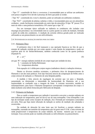 Instrumentação e Medidas                                                                        5


- Tipo “J” : constituído de ferro e constantan, é recomendado para se utilizar em ambientes
com pouco oxigênio livre devido à presença do ferro que pode se oxidar.
- Tipo “K” : constituído de cromel e alumínio, pode ser utilizado em ambientes oxidantes.
- Tipo “R,S” : constituído de platina e platina e ródio, é recomendado para uso em atmosferas
oxidantes , sendo facilmente contaminado em outro tipo de atmosfera. O tipo “R” possui 3% a
mais de ródio e uma potência termelétrica 10% maior que o tipo “S”.
        Em um termopar típico utilizado na indústria os condutores são isolados com
miçangas de porcelana e na extremidade tem-se a junta quente ou união de medição, formada
a partir da solda dos condutores. A medição da corrente elétrica gerada pode ser realizada
utilizando-se um potenciômetro ou um milivoltímetro.

2.4. INTENSIDADE DA RADIAÇÃO EMITIDA POR UM CORPO

2.4.1. Pirômetro Ótico
       O pirômetro ótico é de fácil manuseio e sua operação baseia-se no fato de que a
energia de radiação emitida por um corpo quente é uma função da temperatura e pode ser
expressa pela lei de Stefan-Boltzmann, também conhecida como lei da quarta potência
(Equação 6).
        W = kT o4                                                                           (6)

em que: W = energia radiante emitida de um corpo negro por unidade de área.
        k = constante de Stefan-Boltzmann
        To = temperatura absoluta
        Esta equação só é válida para corpos negros (radiadores ideais) e radiações térmicas.
       Dentre os diversos modelos existentes, o pirômetro ótico de desaparecimento do
filamento é um dos mais práticos. Este tipo funciona através da comparação do brilho entre o
corpo emissor de radiação e o filamento de uma lâmpada padrão.
      A medida é feita através da regulagem da corrente que vai para a lâmpada,
aumentando ou diminuindo a intensidade da luminosidade do filamento, até a sua
luminosidade se confundir com a imagem da fonte. A corrente necessária, medida no
miliamperímetro, para fazer o filamento desaparecer corresponde à temperatura do corpo e é
dada mediante uma tabela fornecida pelo fabricante da lâmpada.

2.4.2. Pirômetro de Radiação
       Para se medir a temperatura por radiação é necessário converter a energia radiante em
uma indicação de temperatura, para tal faz-se uso de uma termopilha. Uma termopilha é um
tipo de termopar usado como receptor de radiação, ela é formada por termopares conectados
em série. Para que haja maior absorção da radiação as uniões de medição são achatadas e
escurecidas.
       Na unidade de detecção há uma lente que irá focalizar a energia radiante na
termopilha, causando um aumento de temperatura que irá gerar uma F.E.M. e uma corrente de
saída proporcional à temperatura do corpo radiante, da mesma maneira que no caso do
termopar. Essa corrente pode ser medida utilizando-se milivoltímetro ou potenciômetro.




Laboratório de Engenharia Química, Vol 1, pp 1-19
 