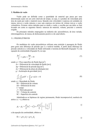 Instrumentação e Medidas                                                                  6


3. Medidas de vazão

       Vazão pode ser definida como a quantidade de material que passa por uma
determinada seção em um certo intervalo de tempo, ou seja, é o produto da velocidade pela
área da seção por onde o material escoa. Quando esta velocidade é expressa em unidades de
massa, tem-se a vazão mássica e caso seja expressa em termos de volume tem-se a vazão
volumétrica. Existem vários métodos para se medir a vazão, a escolha por um deles se fará
levando em conta os seguintes fatores: natureza do material, volume, precisão e controle
exigido.
       Os principais métodos empregados na indústria são: piezoelétricos, de área variada,
eletromagnéticos, de massa, de deslocamento positivo e de canal aberto.

3.1. PIEZOELÉTRICOS


       Os medidores de vazão piezoelétricos utilizam uma restrição à passagem do fluido
para gerar uma diferença de pressão que é a variável medida. A partir desta diferença de
pressão calcula-se a velocidade do fluido utilizando o teorema de Bernoulli (Equação 7) e da
equação da continuidade (Equação 8), ou seja:

        ∆v 2         ∆p                                                                  (7)
             + g∆z +    =0
         2           ρ
sendo: ρ = Peso específico do fluido [kg/cm3]
      ∆v = Diferencial de velocidade do fluido [m/s]
      ∆p = Diferencial de pressão [kg/cm2]
      ∆z = Diferencial da altura da tubulação [m]
      g = Aceleração da gravidade [m/s]

        ∂
        ∂t    ∫ ρdV
             VC
                         +   ∫ ρ vd A = 0
                             SC
                                                                                         (8)

sendo: ρ = Densidade do fluido
       dV = Diferencial de volume
       dA = Diferencial de área
       t = tempo
       ∂ = Derivada parcial
       VC = Volume de controle
       SC = Superfície de controle
         Admitindo-se as hipóteses de regime permanente, fluido incompressível, ausência de
atrito e z1 = z2 obtém-se:

                                      ρ v2             
                                                    2
                     ρ                 v                                                ()
        p1 − p2 = (v12 − v2 ) =
                          2
                                  1 −  1 
                                         2
                                                        
                 2              2   v2               
                                                       
e da equação da continuidade, obtém-se

        0 = − ρ v1 A1 + ρ v2 A2                                                           ()



Laboratório de Engenharia Química, Vol 1, pp 1-19
 