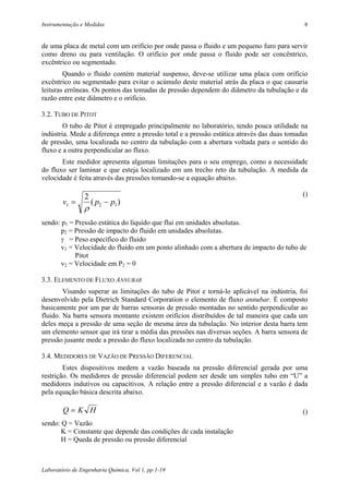 Instrumentação e Medidas                                                                     8


de uma placa de metal com um orifício por onde passa o fluido e um pequeno furo para servir
como dreno ou para ventilação. O orifício por onde passa o fluido pode ser concêntrico,
excêntrico ou segmentado.
        Quando o fluido contém material suspenso, deve-se utilizar uma placa com orifício
excêntrico ou segmentado para evitar o acúmulo deste material atrás da placa o que causaria
leituras errôneas. Os pontos das tomadas de pressão dependem do diâmetro da tubulação e da
razão entre este diâmetro e o orifício.

3.2. TUBO DE PITOT
        O tubo de Pitot é empregado principalmente no laboratório, tendo pouca utilidade na
indústria. Mede a diferença entre a pressão total e a pressão estática através das duas tomadas
de pressão, uma localizada no centro da tubulação com a abertura voltada para o sentido do
fluxo e a outra perpendicular ao fluxo.
       Este medidor apresenta algumas limitações para o seu emprego, como a necessidade
do fluxo ser laminar e que esteja localizado em um trecho reto da tubulação. A medida da
velocidade é feita através das pressões tomando-se a equação abaixo.

                2                                                                            ()
        v1 =        ( p2 − p1 )
                ρ
sendo: p1 = Pressão estática do líquido que flui em unidades absolutas.
       p2 = Pressão de impacto do fluido em unidades absolutas.
       γ = Peso específico do fluido
       v1 = Velocidade do fluido em um ponto alinhado com a abertura de impacto do tubo de
            Pitot
       v2 = Velocidade em P2 = 0

3.3. ELEMENTO DE FLUXO ANNUBAR
        Visando superar as limitações do tubo de Pitot e torná-lo aplicável na indústria, foi
desenvolvido pela Dietrich Standard Corporation o elemento de fluxo annubar. É composto
basicamente por um par de barras sensoras de pressão montadas no sentido perpendicular ao
fluido. Na barra sensora montante existem orifícios distribuídos de tal maneira que cada um
deles meça a pressão de uma seção de mesma área da tubulação. No interior desta barra tem
um elemento sensor que irá tirar a média das pressões nas diversas seções. A barra sensora de
pressão jusante mede a pressão do fluxo localizada no centro da tubulação.

3.4. MEDIDORES DE VAZÃO DE PRESSÃO DIFERENCIAL
        Estes dispositivos medem a vazão baseada na pressão diferencial gerada por uma
restrição. Os medidores de pressão diferencial podem ser desde um simples tubo em “U” a
medidores indutivos ou capacitivos. A relação entre a pressão diferencial e a vazão é dada
pela equação básica descrita abaixo.

        Q=K H                                                                                ()
sendo: Q = Vazão
       K = Constante que depende das condições de cada instalação
       H = Queda de pressão ou pressão diferencial



Laboratório de Engenharia Química, Vol 1, pp 1-19
 