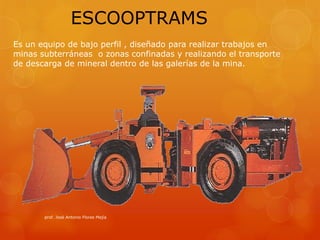 prof. Josè Antonio Flores Mejía
ESCOOPTRAMS
Es un equipo de bajo perfil , diseñado para realizar trabajos en
minas subterráneas o zonas confinadas y realizando el transporte
de descarga de mineral dentro de las galerías de la mina.
 