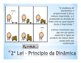 “A mudança de
                            movimento é
                    proporcional à força
                  motora imprimida, e é
                 produzida na direção da
               linha reta na qual aquela
                     força é imprimida.”

                 A força resultante que
                      age em um ponto
                     material é igual ao
                produto da massa desse
                         corpo pela sua
                             aceleração
    FR = m.a

*
 
