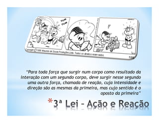 “Para toda força que surgir num corpo como resultado da
interação com um segundo corpo, deve surgir nesse segundo
    uma outra força, chamada de reação, cuja intensidade e
    direção são as mesmas da primeira, mas cujo sentido é o
                                       oposto da primeira”

             *
 