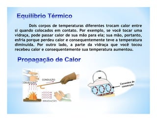 Dois corpos de temperaturas diferentes trocam calor entre
si quando colocados em contato. Por exemplo, se você tocar uma
vidraça, pode passar calor de sua mão para ela; sua mão, portanto,
esfria porque perdeu calor e consequentemente teve a temperatura
diminuída. Por outro lado, a parte da vidraça que você tocou
recebeu calor e consequentemente sua temperatura aumentou.
 