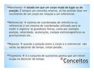Movimento  estado em que um corpo muda de lugar ou de
 posição. É sempre um conceito relativo, só faz sentido falar em
 movimento de um corpo em relação a um referencial.


Referencial  sistema de coordenadas de referência ou
 referencial é um sistema de coordenadas utilizado para se
 medir e registrar as grandezas físicas, como por exemplo
 posição, velocidade, aceleração, campos eletromagnéticos ou
 gravitacionais etc.


Repouso  quando a posição entre o corpo e o referencial   não
 variar no decorrer do tempo, corpo parado.


Trajetória  é o conjunto de sucessivos pontos que um móvel
 ocupa no decorrer do tempo.
                                          *
 