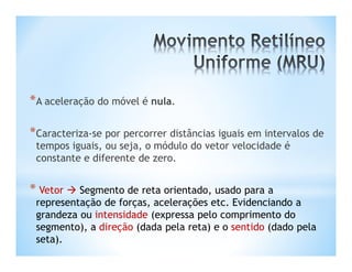*A aceleração do móvel é nula.

*Caracteriza-se por percorrer distâncias iguais em intervalos de
 tempos iguais, ou seja, o módulo do vetor velocidade é
 constante e diferente de zero.


* Vetor  Segmento de reta orientado, usado para a
 representação de forças, acelerações etc. Evidenciando a
 grandeza ou intensidade (expressa pelo comprimento do
 segmento), a direção (dada pela reta) e o sentido (dado pela
 seta).
 