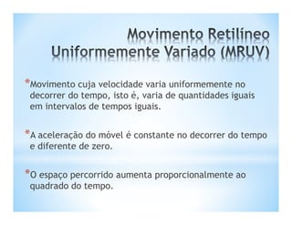 *Movimento cuja velocidade varia uniformemente no
 decorrer do tempo, isto é, varia de quantidades iguais
 em intervalos de tempos iguais.


*A aceleração do móvel é constante no decorrer do tempo
 e diferente de zero.


*O espaço percorrido aumenta proporcionalmente ao
 quadrado do tempo.
 