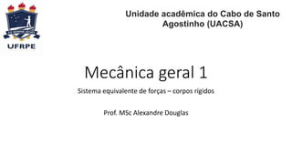 Mecânica geral 1
Sistema equivalente de forças – corpos rígidos
Prof. MSc Alexandre Douglas
Universidade Federal Rural de Pernambuco
Unidade acadêmica do Cabo de Santo
Agostinho (UACSA)
 