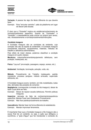 Espírito Santo
___________________________________________________________________________________________________
___________________________________________________________________________________________________
CST
12 Companhia Siderúrgica de Tubarão
Variação: A pessoa faz algo De Modo Diferente do que deveria
fazer.
Exemplo: Para "encurtar caminho", salta da plataforma em lugar
de descer pela escada.
É claro que a "Omissão" implica em existência/conhecimento de
norma/procedimento específico. Quanto às "Comissão" e
"Variação", a desobediência pode ocorrer ao próprio bom senso,
não, necessariamente a normas/procedimentos/instruções.
Condição Insegura
A Condição Insegura são as condições de ambiente, cuja
correção não são da alçada do acidentado. A Condição Insegura
compreende máquinas, equipamentos, materiais, métodos de
trabalho e deficiência administrativa.
Para efeito de maior clareza, podemos classificar a condição
insegura em quatro classes:
Mecânica: máquina/ferramenta/equipamento defeituoso, sem
proteção, inadequado, etc.
Física: "Lay-out" (arrumação, passagens, espaço, acesso, etc.).
Ambiental: Ventilação, iluminação, poluição, ruído, etc.
Método: Procedimento de Trabalho inadequado, padrão
inexistente, processo perigoso, método arriscado, supervisão
deficiente, etc.
A Condição Insegura ocorre, também, em três modalidades, todas
elas, derivadas das posições de comando:
Negligência: (corresponde à omissão do Ato Inseguro): deixar de
fazer o que deve ser feito.
Exemplo: Deixar de reparar escada defeituosa. Permitir práticas
inseguras.
Imperícia: derivada da falta de conhecimento/experiência
específica. Mandar Fazer sem Estabelecer Procedimento
Exemplo: Não fixar padrão/procedimento de trabalho.
Imprudência: Mandar fazer de forma diferente do estabelecido.
Exemplo: Mandar improvisar ferramenta.
É importante frisar que a Condição Insegura e Ato Inseguro são a
causa final de um acidente, ou seja, a ação que deflagrou a
ocorrência, a "gota d'água" que fez transbordar o conteúdo do
 