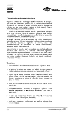 Espírito Santo
___________________________________________________________________________________________________
___________________________________________________________________________________________________
CST
104 Companhia Siderúrgica de Tubarão
Parada Cardíaca - Massagem Cardíaca
A parada cardíaca é a interrupção do funcionamento do coração,
que pode ser constatada quando não se percebe os batimentos
do mesmo (ao encostar o ouvido na região anterior do tórax da
vítima), não se puder palpar o pulso e ainda quando houver
dilatação das pupilas (menina dos olhos).
O indivíduo acometido apresenta palidez, ausência de pulsação
tanto nos membros como no pescoço, dilatação das pupilas,
inconsciência e aparência de estar morto. Geralmente apresenta,
concomitantemente, parada da respiração.
A parada cardíaca pode ser causada por infarto do miocárdio
(coração), choque elétrico, intoxicação medicamentosa, monóxido
de carbono, defensivos agrícolas e outros, casos de
hipersensibilidade do organismo a certos medicamentos,
acidentes graves e afogamentos.
No ambiente de trabalho deve-se dedicar especial atenção aos
trabalhos com monóxido de carbono, defensivos agrícolas,
especialmente organosfosforados, e trabalhos em eletricidade,
embora o infarto do miocárdio ou um acidente grave possa ocorrer
nas mais variadas situações, inclusive no trajeto residência-
empresa-residência.
O que fazer:
• colocar a vítima deitada de costas sobre uma superfície dura;
• se a vítima for adulta, dar dois a três golpes no peito, na parte
mediana do tórax sobre o osso externo, na sua parte inferior;
• logo a seguir, apoiar a metade inferior da palma de uma mão
nesse local e colocar a outra mão por cima da primeira. os
dedos e o restante da palma da mão não devem encostar no
tórax da vítima;
• fazer regularmente compressões curtas e fortes, cerca de 60
por minuto;
• concomitantemente, associar a respiração aplicada (vide
Parada respiratória - Respiração artificial), caso haja 2
socorristas;
• no caso de 1 socorrista deverão ser feitas 15 compressões
cardíacas para 2 respirações aplicadas;
• continuar a massagem cardíaca até que a vítima seja atendida
por um médico.
 