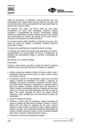 Espírito Santo
___________________________________________________________________________________________________
___________________________________________________________________________________________________
CST
108 Companhia Siderúrgica de Tubarão
Antes de transportar o acidentado, deve-se lembrar que uma
manipulação sem cuidado pode causar problemas, às vezes, até
irreversíveis para a vítima, principalmente se houver ferimentos na
coluna, tórax, bacia ou crânio.
Ao socorrer uma vítima que tenha caído de uma altura
considerável ou tenha sido atropelada, devemos sempre
considerar a possibilidade de fraturas, hemorragias, parada
cardíaca ou respiratória e, portanto, devemos tomar muito cuidado
para transportá-la ou mudá-la de posição. Só se pode iniciar o
transporte, conhecendo-se o estado da vítima.
O socorrista deverá saber identificar a extensão do perigo, bem
como ser capaz de resolver o problema, evitando expor-se,
inutilmente, a riscos.
Transporte de acidentado com suspeita de lesão na coluna
O indivíduo com fraturas de coluna pode apresentar dor intensa,
impossibilidade de movimentação do tronco, formigamento ou
paralisia nas extremidades (braços e pernas) e dificuldade de
respiração.
Aja sempre com o máximo cuidado.
O que fazer:
Colocar a vítima sobre uma tábua, chapa de metal ou qualquer
superfície firme e lisa (para não curvar ou deslocar a espinha):
• colocar a tábua de madeira no chão, no lado da vítima; rolar o
acidentado sobre seu próprio corpo e a seguir, sobre a maca,
sem dobrar a coluna;
• se possível, socorrer em três pessoas, sendo que a primeira
segura a cabeça do acidentado e as costas; a segunda, as
nádegas e as coxas; e a terceira, as pernas e os pés. Todos,
ao mesmo tempo, levantam o acidentado e o colocam sobre a
tábua de madeira, tomando cuidado para não dobrar-lhe a
coluna. Prestar muita atenção para que a cabeça da vítima gire
junto com o corpo, sem ficar deslocada para trás ou para os
lados. Se houver suspeita de fratura da região cervical
(pescoço), tomar cuidado para não movimentar a cabeça do
acidentado;
• prevenir o estado de choque;
• imobilizar a vítima antes do transporte: colocar almofadas de
panos ou toalhas de cada lado da cabeça e amarrar a testa à
tábua com uma faixa ou qualquer tira de pano; amarrar
também o corpo à tábua, na altura do peito, quadril, joelhos e
próximo aos pés. Se o acidentado apresentar deformação na
coluna, é melhor imobilizá-lo sobre a maca na posição adotada
pela coluna, evitando o agravamento dos males;
• encaminhar a vítima para atendimento médico.
 
