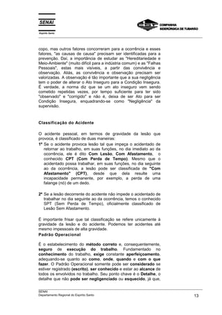 Espírito Santo
___________________________________________________________________________________________________
___________________________________________________________________________________________________
SENAI
Departamento Regional do Espírito Santo 13
copo, mas outros fatores concorreram para a ocorrência e esses
fatores, "as causas de causa" precisam ser identificadas para a
prevenção. Daí, a importância de estudar as "Hereditariedade e
Meio-Ambiente" (muito difícil para a indústria comum) e as "Falhas
Pessoais", estas mais visíveis, a partir das convivência e
observação. Aliás, as convivência e observação precisam ser
valorizadas. A observação é tão importante que a sua negligência
tem o poder de alterar o Ato Inseguro para a Condição Insegura.
É verdade, a norma diz que se um ato inseguro vem sendo
cometido repetidas vezes, por tempo suficiente para ter sido
"observado" e "corrigido" e não é, deixa de ser Ato para ser
Condição Insegura, enquadrando-se como "Negligência" da
supervisão.
Classificação do Acidente
O acidente pessoal, em termos de gravidade da lesão que
provoca, é classificado de duas maneiras:
1º Se o acidente provoca lesão tal que impeça o acidentado de
retornar ao trabalho, em suas funções, no dia imediato ao da
ocorrência, ele é dito Com Lesão, Com Afastamento, o
conhecido CPT (Com Perda de Tempo). Mesmo que o
acidentado possa trabalhar, em suas funções, no dia seguinte
ao da ocorrência, a lesão pode ser classificada de "Com
Afastamento" (CPT), desde que dela resulte uma
incapacidade permanente, por exemplo, a perda de uma
falange (nó) de um dedo.
2º Se a lesão decorrente do acidente não impede o acidentado de
trabalhar no dia seguinte ao da ocorrência, temos o conhecido
SPT (Sem Perda de Tempo), oficialmente classificado de
Lesão Sem Afastamento.
É importante frisar que tal classificação se refere unicamente à
gravidade da lesão e do acidente. Podemos ter acidentes até
mesmo impessoais de alta gravidade.
Padrão Operacional
É o estabelecimento do método correto e, consequentemente,
seguro de execução do trabalho. Fundamentado no
conhecimento do trabalho, exige constante aperfeiçoamento,
adequando-se quanto ao como, onde, quando e com o que
fazer. O Padrão Operacional somente pode ser considerado se
estiver registrado (escrito), ser conhecido e estar ao alcance de
todos os envolvidos no trabalho. Seu ponto chave é o Detalhe, o
detalhe que não pode ser negligenciado ou esquecido, já que,
 