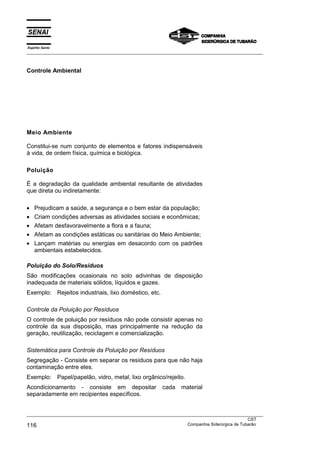 Espírito Santo
___________________________________________________________________________________________________
___________________________________________________________________________________________________
CST
116 Companhia Siderúrgica de Tubarão
Controle Ambiental
Meio Ambiente
Constitui-se num conjunto de elementos e fatores indispensáveis
à vida, de ordem física, química e biológica.
Poluição
É a degradação da qualidade ambiental resultante de atividades
que direta ou indiretamente:
• Prejudicam a saúde, a segurança e o bem estar da população;
• Criam condições adversas as atividades sociais e econômicas;
• Afetam desfavoravelmente a flora e a fauna;
• Afetam as condições estáticas ou sanitárias do Meio Ambiente;
• Lançam matérias ou energias em desacordo com os padrões
ambientais estabelecidos.
Poluição do Solo/Resíduos
São modificações ocasionais no solo adivinhas de disposição
inadequada de materiais sólidos, líquidos e gazes.
Exemplo: Rejeitos industriais, lixo doméstico, etc.
Controle da Poluição por Resíduos
O controle de poluição por resíduos não pode consistir apenas no
controle da sua disposição, mas principalmente na redução da
geração, reutilização, reciclagem e comercialização.
Sistemática para Controle da Poluição por Resíduos
Segregação - Consiste em separar os resíduos para que não haja
contaminação entre eles.
Exemplo: Papel/papelão, vidro, metal, lixo orgânico/rejeito.
Acondicionamento - consiste em depositar cada material
separadamente em recipientes específicos.
 