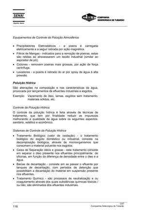 Espírito Santo
___________________________________________________________________________________________________
___________________________________________________________________________________________________
CST
118 Companhia Siderúrgica de Tubarão
Equipamentos de Controle da Poluição Atmosférica
• Precipitadores Eletrostáticos - a poeira é carregada
eletricamente e a seguir retirada por ação magnética.
• Filtros de Mangas - indicados para a remoção de poeiras, estas
são retidas ao atravessarem um tecido industrial (similar ao
aspirador de pó).
• Ciclones - removem poeiras mais grossas, por ação de força
centrífuga.
• Lavadores - a poeira é retirado do ar por spray de água à alta
pressão.
Poluição Hídrica
São alterações na composição e nas características da água,
provocada por lançamentos de efluentes industriais e esgotos.
Exemplo: Vazamento de óleo, lamas, esgotos sem tratamento,
materiais sólidos, etc.
Controle da Poluição Hídrica
O controle da poluição hídrica é feita através de técnicas de
tratamento, que tem por finalidade reduzir as impurezas
melhorando a qualidade da água sobre os seguintes aspectos:
sanitário, estético e econômico.
Sistemas de Controle da Poluição Hídrica
• Tratamento Biológico (valor de oxidação) - o tratamento
biológico do esgoto doméstico ou industrial, consiste na
decomposição biológica, através de microorganismos que
consomem o material poluente nos esgotos.
• Caixa de Separação óleos e graxas - este tratamento consiste
em separar o óleo presente nos efluentes principalmente de
oficinas, em função da diferença de densidade entre o óleo e a
água.
• Bacias de decantação - consiste em se passar o efluente por
tanques de decantação, com períodos de detenção que
possibilitam a decantação do material em suspensão presente
nos efluentes.
• Tratamento Químico - são processos de neutralização e ou
coagulamento através dos quais substâncias químicas tóxicas /
ou não, são eliminados dos efluentes industriais.
 