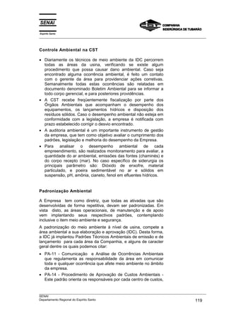 Espírito Santo
___________________________________________________________________________________________________
___________________________________________________________________________________________________
SENAI
Departamento Regional do Espírito Santo 119
Controle Ambiental na CST
• Diariamente os técnicos de meio ambiente da IDC percorrem
todas as áreas da usina, verificando se existe algum
procedimento que possa causar dano ambiental. Caso seja
encontrado alguma ocorrência ambiental, é feito um contato
com o gerente da área para providenciar ações corretivas.
Semanalmente todas estas ocorrências são relatadas em
documento denominado Boletim Ambiental para se informar a
todo corpo gerencial, e para posteriores providências.
• A CST recebe freqüentemente fiscalização por parte dos
Órgãos Ambientais que acompanham o desempenho dos
equipamentos, os lançamentos hídricos e disposição dos
resíduos sólidos. Caso o desempenho ambiental não esteja em
conformidade com a legislação, a empresa é notificada com
prazo estabelecido corrigir o desvio encontrado.
• A auditoria ambiental é um importante instrumento de gestão
da empresa, que tem como objetivo avaliar o cumprimento dos
padrões, legislação e melhoria do desempenho da Empresa.
• Para analisar o desempenho ambiental de cada
empreendimento, são realizados monitoramento para avaliar, a
quantidade do ar ambiental, emissões das fontes (chaminés) e
do corpo recepto (mar). No caso específico de siderurgia os
principais parâmetro são: Dióxido de enxofre, material
particulado, e poeira sedimentável no ar e sólidos em
suspensão, pH, amônia, cianeto, fenol em efluentes hídricos.
Padronização Ambiental
A Empresa tem como diretriz, que todas as ativadas que são
desenvolvidas de forma repetitiva, devam ser padronizadas. Em
vista disto, as áreas operacionais, de manutenção e de apoio
vem implantando seus respectivos padrões, contemplando
inclusive o item meio ambiente e segurança.
A padronização do meio ambiente à nível de usina, compete a
área ambiental a sua elaboração e aprovação (IDC). Desta forma,
a IDC já implantou Padrões Técnicos Ambientais de emissão e de
lançamento para cada área da Companhia, e alguns de caracter
geral dentre os quais podemos citar:
• PA-11 - Comunicação e Análise de Ocorrências Ambientais
que regulamenta as responsabilidade da área em comunicar
toda e qualquer ocorrência que afete meio ambiente no âmbito
da empresa.
• PA-14 - Procedimento de Aprovação de Custos Ambientais -
Este padrão orienta os responsáveis por cada centro de custos,
 