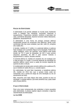 Espírito Santo
___________________________________________________________________________________________________
___________________________________________________________________________________________________
SENAI
Departamento Regional do Espírito Santo 121
Riscos de Eletricidade
A eletricidade é de grande utilidade no mundo atual, facilitando
muito o trabalho nas indústrias, acionando máquinas e
equipamentos. Proporciona, também, conforto e bem-estar em
casa, acendendo lâmpadas, fazendo funcionar rádios televisores,
geladeiras, aquecedores etc.
A eletricidade é uma forma de energia (energia elétrica)
transportada através de condutores (fios elétricos), sendo muito
conhecidas três das suas unidades, que são: volts (V), ampères
(A) e watts (W).
A tensão, medida em V (volts), é o potencial elétrico e pode-se
fazer analogia com a pressão d'água numa tubulação. Pode-se ter
várias voltagens, como, por exemplo, numa fábrica onde existe
tensão de 110 V para as lâmpadas, de 220 V para acionar
pequenos aparelhos, de 440 V para acionar motores e
equipamentos e, mesmo, tensões maiores.
A corrente elétrica (I), medida em ampères (A), em analogia com
a rede de água, é a vazão. A corrente depende da solicitação do
aparelho elétrico, assim como a vazão da torneira depende de
quando se abre a válvula.
A multiplicação da tensão pela corrente elétrica dá a potência (P),
que é medida em watts (W) ou c.v. (cavalo-vapor).
Em eletricidade, há outro fator importante: a resistência elétrica
(R), medida em Ohm (Ω), que, a grosso modo, pode ser
comparada com a perda de carga de uma tubulação ou de um
escoamento de fluido.
Mas, enquanto uma rede d'água não mata, quando se toca na
tubulação, a energia elétrica, que tanto benefício traz, pode matar
pelo choque elétrico.
O que é Eletricidade
Para uma maior compreensão dos acidentes e riscos causados
pela eletricidade, é preciso explicar alguns conceitos e algumas
características da eletricidade.
Lei de OHM
 