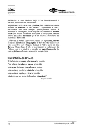 Espírito Santo
___________________________________________________________________________________________________
___________________________________________________________________________________________________
CST
14 Companhia Siderúrgica de Tubarão
de imediato, a curto, médio ou longo prazos pode representar o
fracasso do trabalho, do seu trabalho.
Ninguém está mais capacitado que você para saber qual a melhor
maneira de executar o seu trabalho. Organizando a tarefa,
discutindo-a com seus colegas, aperfeiçoando-a sempre e
mantendo o seu registro, você chegará naturalmente ao Padrão
ideal quer requer constantes avaliações e adequações, obtidas
através de Análise de Riscos que é, em resumo, a ferramenta de
atualização do Padrão.
Lembre-se, o Padrão Operacional precisa ser registrado, escrito
e receber constantes adequações. O bom Padrão Operacional
não sobrevive sem retoques. Busque o Padrão junto ao seu
Gerente Supervisor, é ele o centralizador, o catalisador do
Padrão, você é o usuário, o gerador de aperfeiçoamento do
mesmo. Zele por ele que é seu melhor companheiro.
A IMPORTÂNCIA DO DETALHE:
"Pela falta de um cravo, a ferradura foi perdida;
Pela falta da ferradura, o cavalo foi perdido;
pela perda do cavalo, o cavaleiro se perdeu;
pela perda do cavaleiro, a batalha foi perdida,
pela perda da batalha, o reino foi perdido,
e tudo porque um cravo de ferradura foi perdido!"
Benjamim Frankilin
 