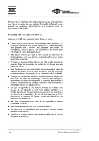 Espírito Santo
___________________________________________________________________________________________________
___________________________________________________________________________________________________
CST
126 Companhia Siderúrgica de Tubarão
Desligar chave tipo faca, com aparelhos ligados, poderá fazer com
que haja a formação do arco voltaico (formação de faísca), o que
poderá ser perigoso, principalmente em ambiente onde se
armazenam inflamáveis.
Cuidados nas Instalações Elétricas
Algumas providências são essenciais. Deve-se, assim:
• Tomar alguns cuidados com as instalações elétricas como, por
exemplo, não deixar fios, partes metálicas ou objetos expostos
que possam ser tocados por pessoas. Em casos de
emergência, colocar placas de advertência de forma bem
visível com o nome do responsável;
• Não deixar chaves tipo faca e nem quadro de comando de
força expostos, com suas partes energizadas oferecendo riscos
de contato acidental;
• Proteger os equipamentos elétricos de alta tensão através de
guardas fixas, como cercas, ou instalá-los em locais que não
oferecem perigo;
• Usar fiação correta para as ligações, dimensionando a bitola da
mesma de acordo com a carga (corrente) que irá conduzir,
usando para isso, de preferência, as tabelas da NB-3 da ABNT;
• Proteger as instalações elétricas, usando fusíveis e disjuntores
para que, em caso de sobrecarga, o circuito seja desligado,
queimando o fusível ou desligando o disjuntor, provocando o
corte do fornecimento de energia e com isso não danificando a
instalação elétrica e o equipamento;
• Ao ligar um aparelho e uma tomada elétrica ou ao fazer uma
ligação de um aparelho a uma rede elétrica, verificar se a
tensão da linha de fornecimento corresponde à do aparelho e
se, ligando-se o aparelho, não se irá sobrecarregar a linha,
provocando a queima do fusível, queda de disjuntores ou
danos na fiação elétrica;
• Não ligar simultâneamente mais de um aparelho à mesma
tomada de corrente;
• Usar ferramentas manuais com isolamento elétrico;
• Certificar se o circuito elétrico esta energizado ou não, através
do detector de tensão;
• Identificar o nível de tensão das instalações elétricas, e colocar
placas de advertência.
 