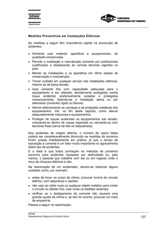 Espírito Santo
___________________________________________________________________________________________________
___________________________________________________________________________________________________
SENAI
Departamento Regional do Espírito Santo 127
Medidas Preventivas em Instalações Elétricas
As medidas a seguir têm importância capital na prevenção de
acidentes.
• Somente usar material, aparelhos e equipamentos, de
qualidade comprovada;
• Permitir a instalação e manutenção somente por profissionais
qualificados e obedecendo às normas técnicas vigentes no
país;
• Manter as instalações e os aparelhos em ótimo estado de
conservação e manutenção;
• Tomar cuidado em qualquer serviço nas instalações elétricas,
mesmo as de baixa tensão;
• Usar somente fios com capacidade adequada para o
equipamento a ser utilizado, devidamente protegidos contra
toque acidental, preferivelmente isolados e protegidos
mecanicamente, fazendo-se a instalação aérea ou por
eletroduto (conduíte) rígido ou flexível;
• Aterrar eletricamente as carcaças e as proteções metálicas dos
equipamentos. Ver, no fim deste capítulo, como aterrar
adequadamente máquinas e equipamentos;
• Proteger de toques acidentais os equipamentos sob tensão,
colocando-os dentro de caixas especiais ou cercando-os com
barreiras fixas (cerca de tela ou balaustrada).
Nos acidentes de origem elétrica, o número de casos fatais
poderá ser consideravelmente diminuído se medidas de socorros
forem postas imediatamente em prática, já que o tempo de
exposição à corrente é um fator muito importante no agravamento
deste tipo de acidentes.
E o ideal é que todos conheçam os métodos de primeiros
socorros para acidentes causados por eletricidade ou, pelo
menos, o pessoal que trabalha com ela ou em lugares onde o
risco de choques elétricos é alto.
Na reanimação de um acidentado, devem-se observar alguns
cuidados como, por exemplo:
• antes de tocar no corpo da vítima, procurar livrá-la do circuito
elétrico, com segurança e rapidez;
• não usar as mãos nuas ou qualquer objeto metálico para cortar
o circuito ou afastar fios; usar luvas ou bastões isolantes;
• verificar se o desligamento da corrente não causará uma
grande queda da vítima e, se isto for ocorrer, procurar um meio
de ampará-la.
Passos a seguir na reanimação:
 