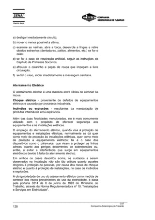 Espírito Santo
___________________________________________________________________________________________________
___________________________________________________________________________________________________
CST
128 Companhia Siderúrgica de Tubarão
a) desligar imediatamente circuito;
b) mover o menos possível a vítima;
c) examine as narinas, abra a boca, desenrole a língua e retire
objetos estranhos (dentaduras, palitos, alimentos, etc.) se for o
caso;
d) se for o caso de respiração artificial, seguir as instruções do
Capítulo de Primeiros Socorros;
e) afrouxar o colarinho e peças de roupa que impeçam a livre
circulação;
f) se for o caso, iniciar imediatamente a massagem cardíaca.
Aterramento Elétrico
O aterramento elétrico é uma maneira entre várias de eliminar os
riscos:
Choque elétrico - proveniente de defeitos de equipamentos
elétricos e causado por processos industriais;
Incêndios ou explosões - resultantes da manipulação de
produtos inflamáveis e/ou explosivos.
Além das duas finalidades mencionadas, ele é mais comumente
utilizado com o propósito de oferecer segurança aos
equipamentos e às instalações elétricas.
O emprego do aterramento elétrico, quando visa à proteção de
equipamentos e instalações elétricas, normalmente se dá quer
como meio de proteção às instalações elétricas, quer como meio
de proteção a equipamentos elétricos; tal é o caso dos
dispositivos como o pára-raios, que visam a proteger as linhas
aéreas quanto aos perigos decorrentes de sobretensões ou,
então, a evitar a interferência que surge em equipamentos
eletrônicos devido à falta do aterramento elétrico.
Em ambos os casos descritos acima, os cuidados a serem
observados na instalação não são tão críticos quanto aqueles
dirigidos à proteção de pessoas, por causa dos riscos de choque
elétrico e quanto à proteção de instalações, no caso de incêndios
e explosões.
A obrigatoriedade do uso do aterramento elétrico como medida de
controle dos riscos provenientes do uso da eletricidade, é dada
pela portaria 3214 de 8 de junho de 1978 do Ministério do
Trabalho, através da Norma Regulamentadora nº 10, "Instalações
e Serviços em Eletricidade".
 