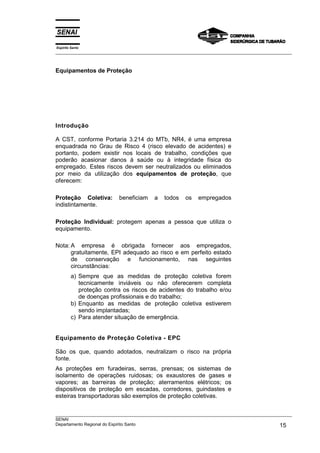 Espírito Santo
___________________________________________________________________________________________________
___________________________________________________________________________________________________
SENAI
Departamento Regional do Espírito Santo 15
Equipamentos de Proteção
Introdução
A CST, conforme Portaria 3.214 do MTb, NR4, é uma empresa
enquadrada no Grau de Risco 4 (risco elevado de acidentes) e
portanto, podem existir nos locais de trabalho, condições que
poderão acasionar danos à saúde ou à integridade física do
empregado. Estes riscos devem ser neutralizados ou eliminados
por meio da utilização dos equipamentos de proteção, que
oferecem:
Proteção Coletiva: beneficiam a todos os empregados
indistintamente.
Proteção Individual: protegem apenas a pessoa que utiliza o
equipamento.
Nota: A empresa é obrigada fornecer aos empregados,
gratuitamente, EPI adequado ao risco e em perfeito estado
de conservação e funcionamento, nas seguintes
circunstâncias:
a) Sempre que as medidas de proteção coletiva forem
tecnicamente inviáveis ou não oferecerem completa
proteção contra os riscos de acidentes do trabalho e/ou
de doenças profissionais e do trabalho;
b) Enquanto as medidas de proteção coletiva estiverem
sendo implantadas;
c) Para atender situação de emergência.
Equipamento de Proteção Coletiva - EPC
São os que, quando adotados, neutralizam o risco na própria
fonte.
As proteções em furadeiras, serras, prensas; os sistemas de
isolamento de operações ruidosas; os exaustores de gases e
vapores; as barreiras de proteção; aterramentos elétricos; os
dispositivos de proteção em escadas, corredores, guindastes e
esteiras transportadoras são exemplos de proteção coletivas.
 