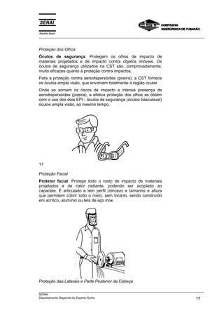 Espírito Santo
___________________________________________________________________________________________________
___________________________________________________________________________________________________
SENAI
Departamento Regional do Espírito Santo 17
Proteção dos Olhos
Óculos de segurança: Protegem os olhos de impacto de
materiais projetados e de impacto contra objetos imóveis. Os
óculos de segurança utilizados na CST são, comprovadamente,
muito eficazes quanto à proteção contra impactos.
Para a proteção contra aerodispersóides (poeira), a CST fornece
os óculos ampla visão, que envolvem totalmente a região ocular.
Onde se somam os riscos de impacto e intensa presença de
aerodispersóides (poeira), a afetiva proteção dos olhos se obtém
com o uso dos dois EPI - óculos de segurança (óculos basculavel)
óculos ampla visão, ao mesmo tempo.
11
Proteção Facial
Protetor facial: Protege todo o rosto de impacto de materiais
projetados e de calor radiante, podendo ser acoplado ao
capacete. É articulado e tem perfil côncavo e tamanho e altura
que permitem cobrir todo o rosto, sem tocá-lo, sendo construído
em acrílico, alumínio ou tela de aço inox.
Proteção das Laterais e Parte Posterior da Cabeça
 