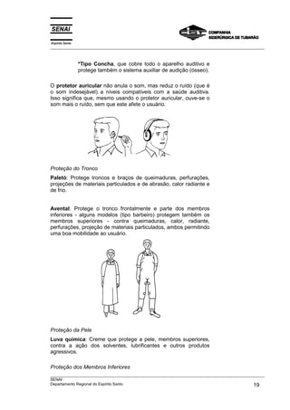 Espírito Santo
___________________________________________________________________________________________________
___________________________________________________________________________________________________
SENAI
Departamento Regional do Espírito Santo 19
*Tipo Concha, que cobre todo o aparelho auditivo e
protege também o sistema auxiliar de audição (ósseo).
O protetor auricular não anula o som, mas reduz o ruído (que é
o som indesejável) a níveis compatíveis com a saúde auditiva.
Isso significa que, mesmo usando o protetor auricular, ouve-se o
som mais o ruído, sem que este afete o usuário.
Proteção do Tronco
Paletó: Protege troncos e braços de queimaduras, perfurações,
projeções de materiais particulados e de abrasão, calor radiante e
de frio.
Avental: Protege o tronco frontalmente e parte dos membros
inferiores - alguns modelos (tipo barbeiro) protegem também os
membros superiores - contra queimaduras, calor, radiante,
perfurações, projeção de materiais particulados, ambos permitindo
uma boa mobilidade ao usuário.
Proteção da Pele
Luva química: Creme que protege a pele, membros superiores,
contra a ação dos solventes, lubrificantes e outros produtos
agressivos.
Proteção dos Membros Inferiores
 