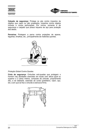 Espírito Santo
___________________________________________________________________________________________________
___________________________________________________________________________________________________
CST
20 Companhia Siderúrgica de Tubarão
Calçado de segurança: Protege os pés contra impactos de
objetos que caem ou são projetados, impactos contra objetos
imóveis e contra perfurações. Por norma, somente é de
segurança o calçado que possui biqueira de aço para proteção
dos dedos.
Perneiras: Protegem a perna contra projeções de aparas,
fagulhas, limalhas, etc., principalmente de materiais quentes.
Proteção Global Contra Quedas
Cinto de segurança: Cinturões anti-quedas que protegem o
homem nas atividades exercidas em locais com altura igual ou
superior a 2 (dois) metros, composto de cinturão, propriamente
dito, e de talabarte, extensão de corda (polietileno, nylon, aço,
etc.) com que se fixa o cinturão à estrutura firme.
 